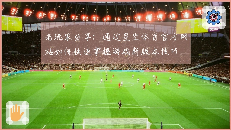老玩家分享：通过星空体育官方网站如何快速掌握游戏新版本技巧