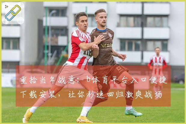 重拾当年战意：b体育平台入口便捷下载安装，让你秒速回归激爽战场