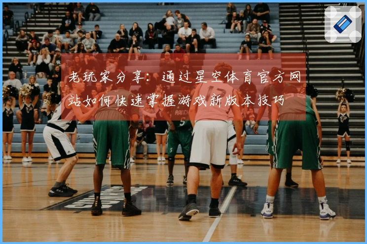 老玩家分享：通过星空体育官方网站如何快速掌握游戏新版本技巧